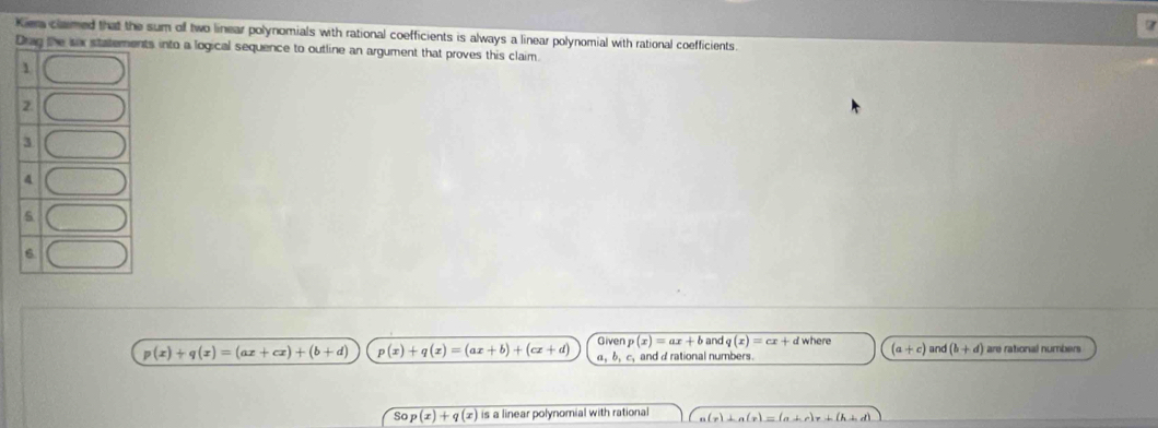 a 
Kier clamed that the sum off two linear polynomials with rational coefficients is always a linear polynomial with rational coefficients 
ts into a logical sequence to outline an argument that proves this claim.
p(x)+q(x)=(ax+cx)+(b+d) p(x)+q(x)=(ax+b)+(cx+d) Given p(x)=ax+b and q(x)=cx+d where are rational numbers
α, b, c, and d rational numbers.
(a+c) and (b+d)
So p(x)+q(x) is a linear polynomial with rational a(r)⊥ a(r)=(a+r)r+(h+d)