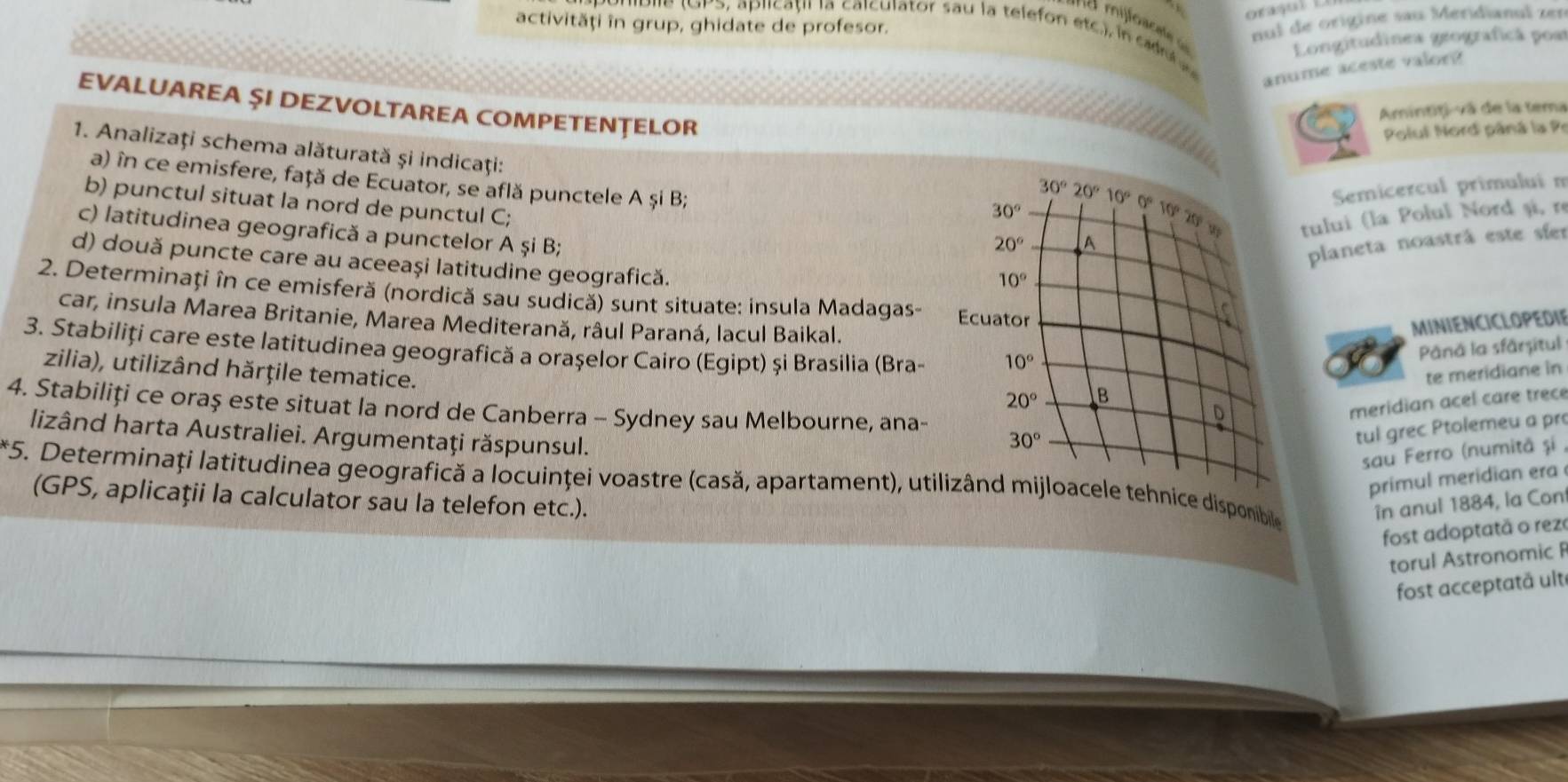 activități în grup, ghidate de profesor.
nul de origine sau Meridianul zen
Pie (oPS, aplicațil la calculator sau la telefon etc), in c ob e s
Longitudinea geograficã posr
anume aceste valor?
EVALUAREA ŞI DEZVOLTAREA COMPETENȚELOR
Amintiți-vã de la tema
Polul Nord pâná la Pr
1. Analizaţi schema alăturată şi indicaţi: 30°
a) în ce emisfere, față de Ecuator, se află punctele A și B; Semicercul primului m
30°20°10° 0 10020y tului (la Polul Nord și, r
b) punctul situat la nord de punctul C;
c) latitudinea geografică a punctelor A și B;
20° A
planeta noastrá este síer
d) două puncte care au aceeași latitudine geografică.
10°
2. Determinați în ce emisferă (nordică sau sudică) sunt situate: insula Madagas- Ecuator
a
car, insula Marea Britanie, Marea Mediterană, râul Paraná, lacul Baikal.
MINIENCICLOPEDIE
3. Stabiliți care este latitudinea geografică a orașelor Cairo (Egipt) și Brasilia (Bra- 10°
Pâná la sfårșitul
zilia), utilizând hărțile tematice.
te meridiane in
20° B
4. Stabiliți ce oraș este situat la nord de Canberra - Sydney sau Melbourne, ana-
lizând harta Australiei. Argumentaţi răspunsul.
30° meridian acel care trece
D
tul grec Ptolemeu a pro
sau Ferro (numitã și
primul meridian era
*5. Determinați latitudinea geografică a locuinţei voastre (casă, apartament), utilizând mijloacele tehnice disponibile
(GPS, aplicații la calculator sau la telefon etc.). în anul 1884, la Con
fost adoptatã o rez
torul Astronomic F
fost acceptatä ult