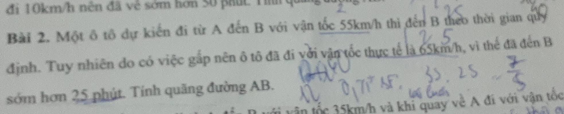 đi 10km/h nền đã vệ sớm hơn 50 phút Tih qu 
Bài 2. Một ô tô dự kiến đi từ A đến B với vận tốc 55km/h thi đến B theo thời gian quy 
định. Tuy nhiên đo có việc gắp nên ô tô đã đi với vận tốc thực tế là 65km/h, vì thể đã đến B 
sớm hơn 25 phút. Tính quãng đường AB. 
vận tốc 35km/h và khi quay về A đi với vận tổc