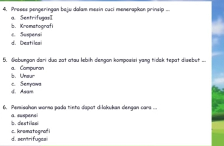 Proses pengeringan baju dalam mesin cuci menerapkan prinsip ...
a. SentrifugasI
b. Kromatografi
c. Suspensi
d. Destilasi
5. Gabungan dari dua zat atau lebih dengan komposisi yang tidak tepat disebut ...
a. Campuran
b. Unsur
c. Senyawa
d. Asam
6. Pemisahan warna pada tinta dapat dilakukan dengan cara ...
a. suspensi
b. destilasi
c. kromatografi
d. sentrifugasi