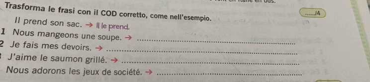 Trasforma le frasi con il COD corretto, come nell'esempio. 
_./4 
Ⅱ prend son sac. → I le prend. 
_ 
1 Nous mangeons une soupe. 
_ 
2 Je fais mes devoirs. 
J'aime le saumon grillé._ 
Nous adorons les jeux de société._