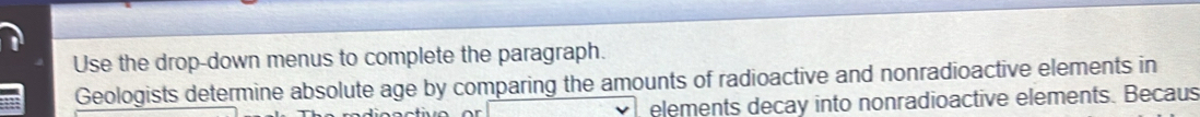 Use the drop-down menus to complete the paragraph. 
Geologists determine absolute age by comparing the amounts of radioactive and nonradioactive elements in 
elements decay into nonradioactive elements. Becaus