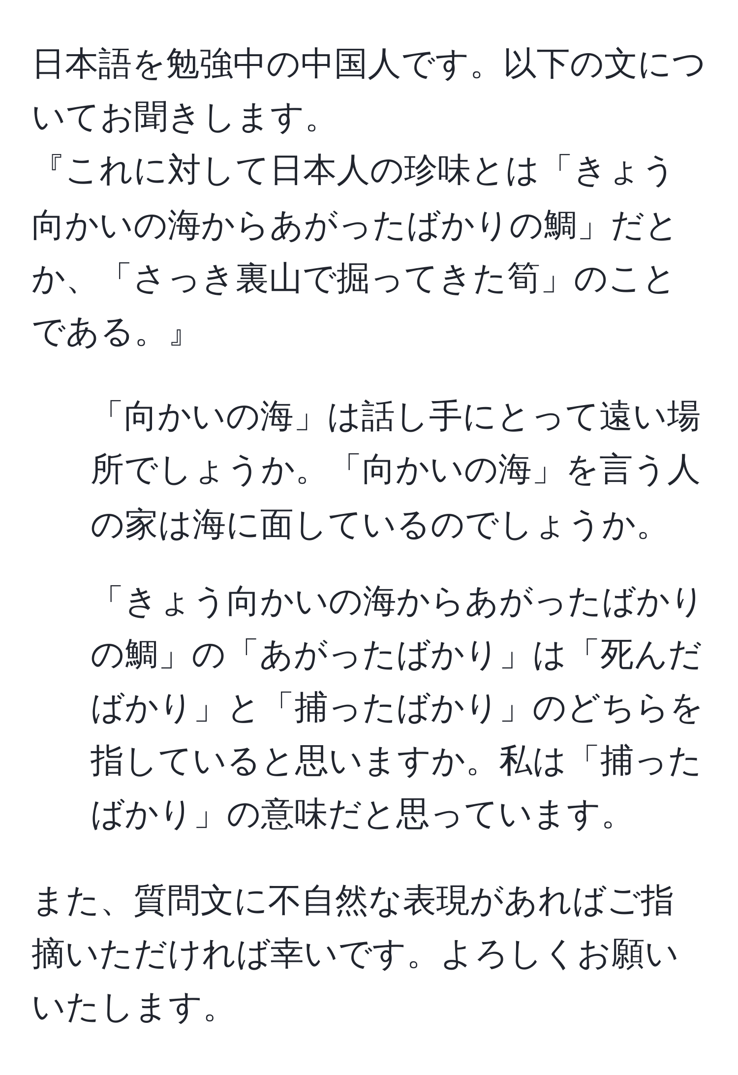 日本語を勉強中の中国人です。以下の文についてお聞きします。  
『これに対して日本人の珍味とは「きょう向かいの海からあがったばかりの鯛」だとか、「さっき裏山で掘ってきた筍」のことである。』  
1. 「向かいの海」は話し手にとって遠い場所でしょうか。「向かいの海」を言う人の家は海に面しているのでしょうか。  
2. 「きょう向かいの海からあがったばかりの鯛」の「あがったばかり」は「死んだばかり」と「捕ったばかり」のどちらを指していると思いますか。私は「捕ったばかり」の意味だと思っています。  

また、質問文に不自然な表現があればご指摘いただければ幸いです。よろしくお願いいたします。