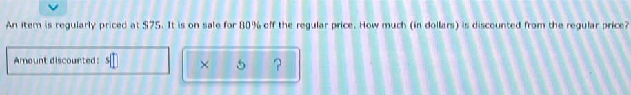 An item is regularly priced at $75. It is on sale for 80% off the regular price. How much (in dollars) is discounted from the regular price?
Amount discounted:
× ？