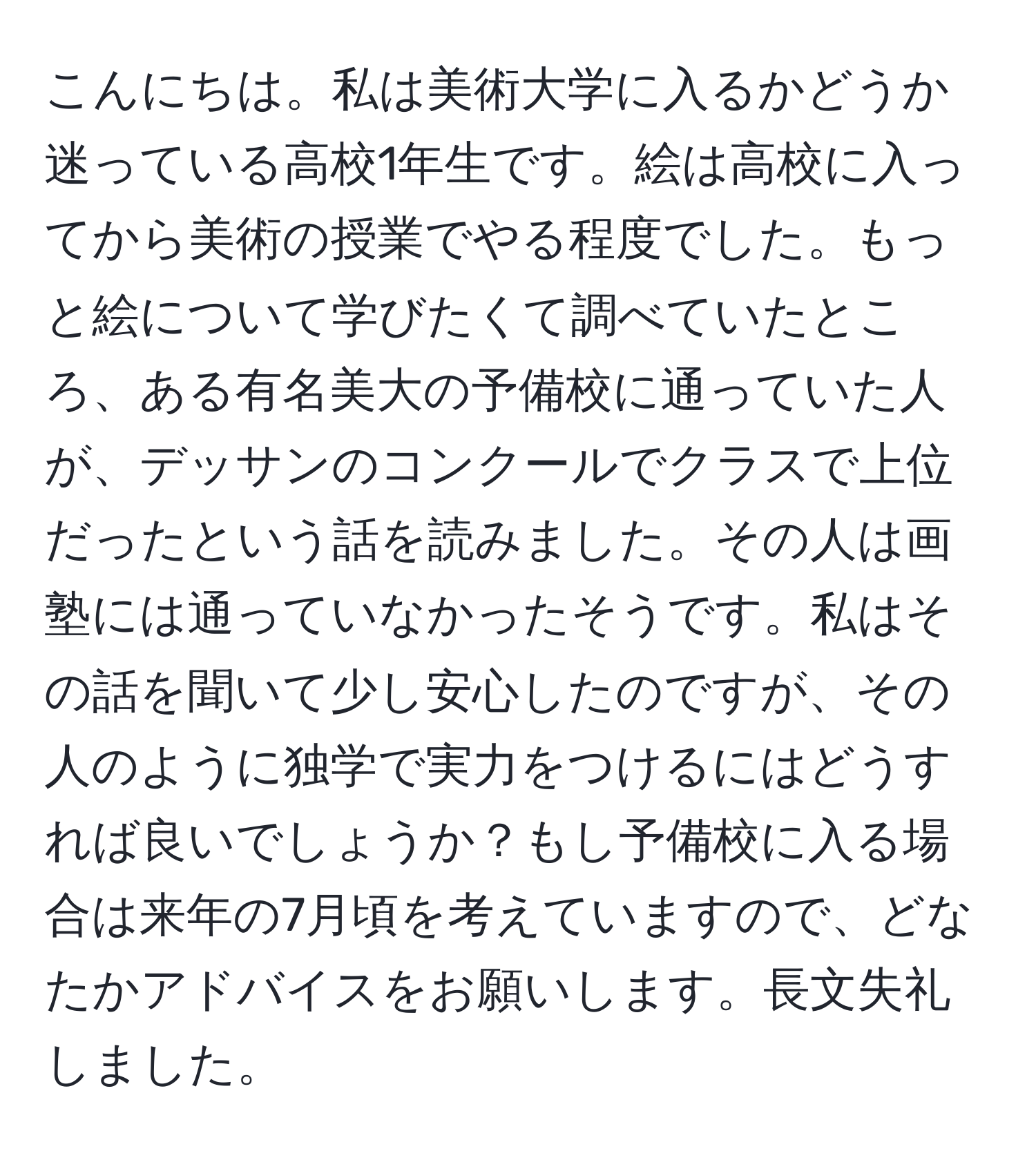 こんにちは。私は美術大学に入るかどうか迷っている高校1年生です。絵は高校に入ってから美術の授業でやる程度でした。もっと絵について学びたくて調べていたところ、ある有名美大の予備校に通っていた人が、デッサンのコンクールでクラスで上位だったという話を読みました。その人は画塾には通っていなかったそうです。私はその話を聞いて少し安心したのですが、その人のように独学で実力をつけるにはどうすれば良いでしょうか？もし予備校に入る場合は来年の7月頃を考えていますので、どなたかアドバイスをお願いします。長文失礼しました。