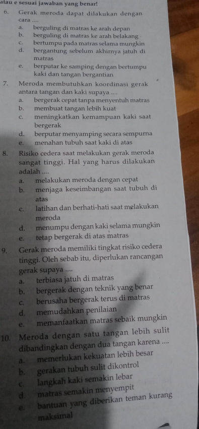 atau e sesuai jawaban yang benar!
6. Gerak meroda dapat dilakukan dengan
cara ....
a. berguling di matras ke arah depan
b. berguling di matras ke arah belakang
c. bertumpu pada matras selama mungkin
d. bergantung sebelum akhirnya jatuh di
matras
e. berputar ke samping dengan bertumpu
kaki dan tangan bergantian
7. Meroda membutuhkan koordinasi gerak
antara tangan dan kaki supaya ....
a. bergerak cepat tanpa menyentuh matras
b. membuat tangan lebih kuat
c. meningkatkan kemampuan kaki saat
bergerak
d. berputar menyamping secara sempurna
e. menahan tubuh saat kaki di atas
8. Risiko cedera saat melakukan gerak meroda
sangat tinggi. Hal yang harus dilakukan
adalah ....
a. melakukan meroda dengan cepat
b. menjaga keseimbangan saat tubuh di
atas
c. latihan dan berhati-hati saat melakukan
meroda
d. menumpu dengan kaki selama mungkin
e. tetap bergerak di atas matras
9. Gerak meroda memiliki tingkat risiko cedera
tinggi. Oleh sebab itu, diperlukan rancangan
gerak supaya ....
a. terbiasa jatuh di matras
b. bergerak dengan teknik yang benar
c. berusaha bergerak terus di matras
d. memudahkan penilaian
e. memanfaatkan matras sebaik mungkin
10. Meroda dengan satu tangan lebih sulit
dibandingkan dengan dua tangan karena ....
a. memerlukan kekuatan lebih besar
b. gerakan tubuh sulit dikontrol
c. langkah kaki semakin lebar
d. matras semakin menyempit
e. bantuan yang diberikan teman kurang
maksimal