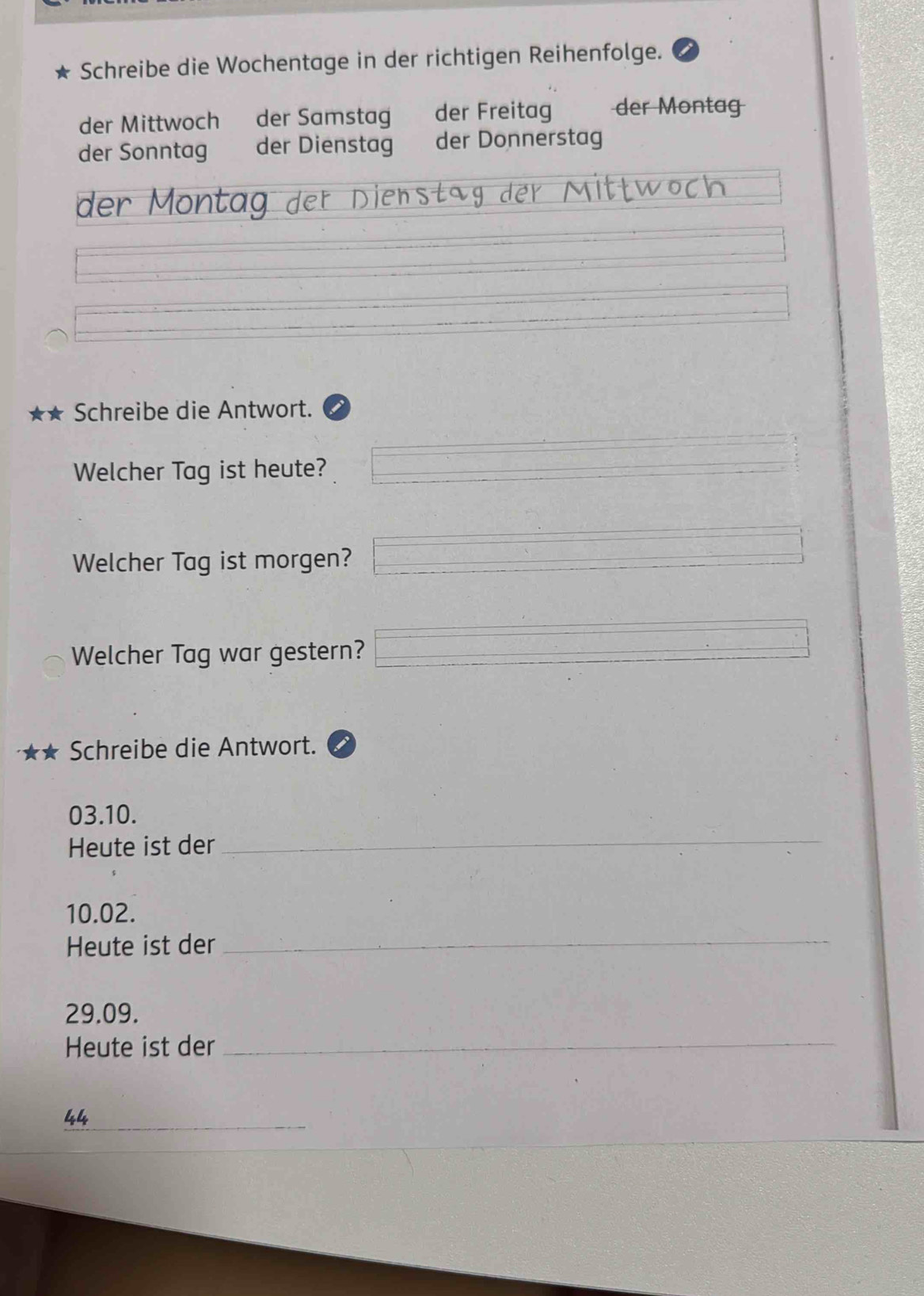 Schreibe die Wochentage in der richtigen Reihenfolge. 
der Mittwoch der Samstag der Freitag der Montag 
der Sonntag der Dienstag der Donnerstag 
der Montag der Dienstäg der Mittwoch 
Schreibe die Antwort. 
Welcher Tag ist heute? 
Welcher Tag ist morgen? 
Welcher Tag war gestern? 
Schreibe die Antwort.
03.10. 
Heute ist der_
10.02. 
Heute ist der_
29.09. 
Heute ist der_ 
_