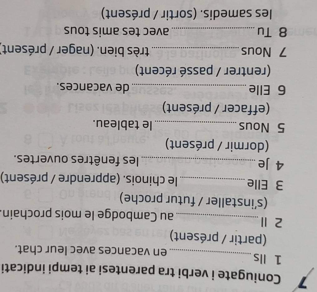 Coniugate i verbi tra parentesi ai tempi indicati 
1 Ils_ 
en vacances avec leur chat. 
(partir / présent) 
2 Ⅱ_ 
au Cambodge le mois prochain. 
(s’installer / futur proche) 
3 Elle_ le chinois. (apprendre / présent) 
4 Je _les fenêtres ouvertes. 
(dormir / présent) 
5 Nous_ le tableau. 
(effacer / présent) 
6 Elle _de vacances. 
(rentrer / passé récent) 
7 Nous _très bien. (nager / présent) 
8 Tu _avec tes amis tous 
les samedis. (sortir / présent)