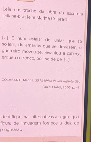 Leia um trecho da obra da escritora 
italiana-brasileira Marina Colasanti: 
[...] E num estalar de juntas que se 
soltam, de amarras que se desfazem, o 
guerreiro moveu-se, levantou a cabeça, 
ergueu o tronco, pôs-se de pé. [...] 
COLASANTI, Marina. 23 histórias de um viajante. São 
Paulo: Global, 2005. p. 47. 
Identifique, nas alternativas a seguir, qual 
figura de linguagem fornece a ideia de 
progressão.