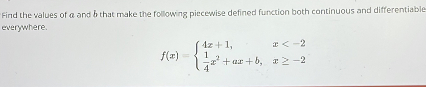 Find the values of a and 6 that make the following piecewise defined function both continuous and differentiable 
everywhere.
f(x)=beginarrayl 4x+1,x