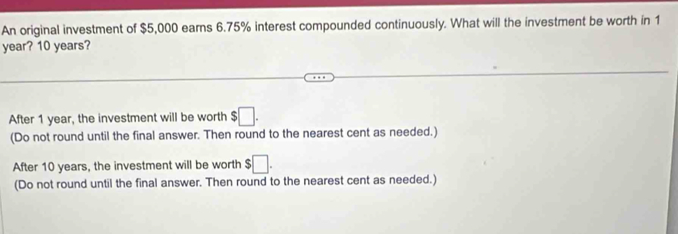 An original investment of $5,000 earns 6.75% interest compounded continuously. What will the investment be worth in 1
year? 10 years?
After 1 year, the investment will be worth $□.
(Do not round until the final answer. Then round to the nearest cent as needed.)
After 10 years, the investment will be worth $□. 
(Do not round until the final answer. Then round to the nearest cent as needed.)