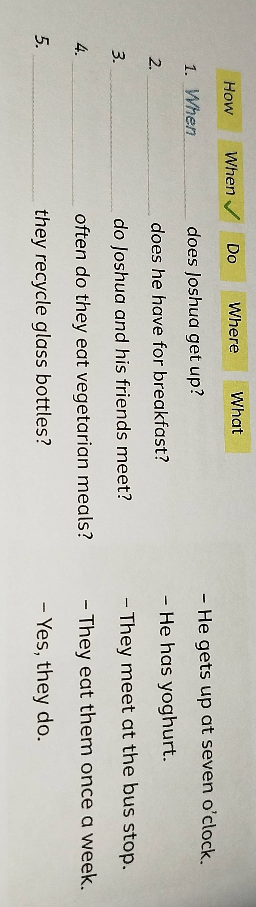 How When Do Where What
- He gets up at seven o’clock.
1. When_ does Joshua get up?
2._ does he have for breakfast? - He has yoghurt.
3. _do Joshua and his friends meet? - They meet at the bus stop.
4._ often do they eat vegetarian meals? - They eat them once a week.
5. _they recycle glass bottles? - Yes, they do.