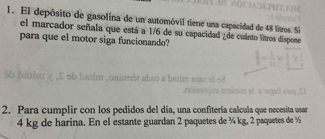 El depósito de gasolina de un automóvil tiene una capacidad de 48 litros. Si 
el marcador señala que está a 1/6 de su capacidad ¿de cuánto litros dispone 
para que el motor siga funcionando? 

2. Para cumplir con los pedidos del día, una confitería calcula que necesita usar
4 kg de harina. En el estante guardan 2 paquetes de ¾ kg, 2 paquetes de ½