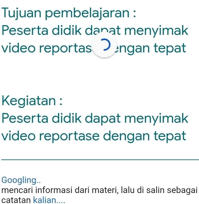 Tujuan pembelajaran : 
Peserta didik danat menyimak 
video reportas Dengan tepat 
Kegiatan : 
Peserta didik dapat menyimak 
video reportase dengan tepat 
Googling.. 
mencari informasi dari materi, lalu di salin sebagai 
catatan kalian....