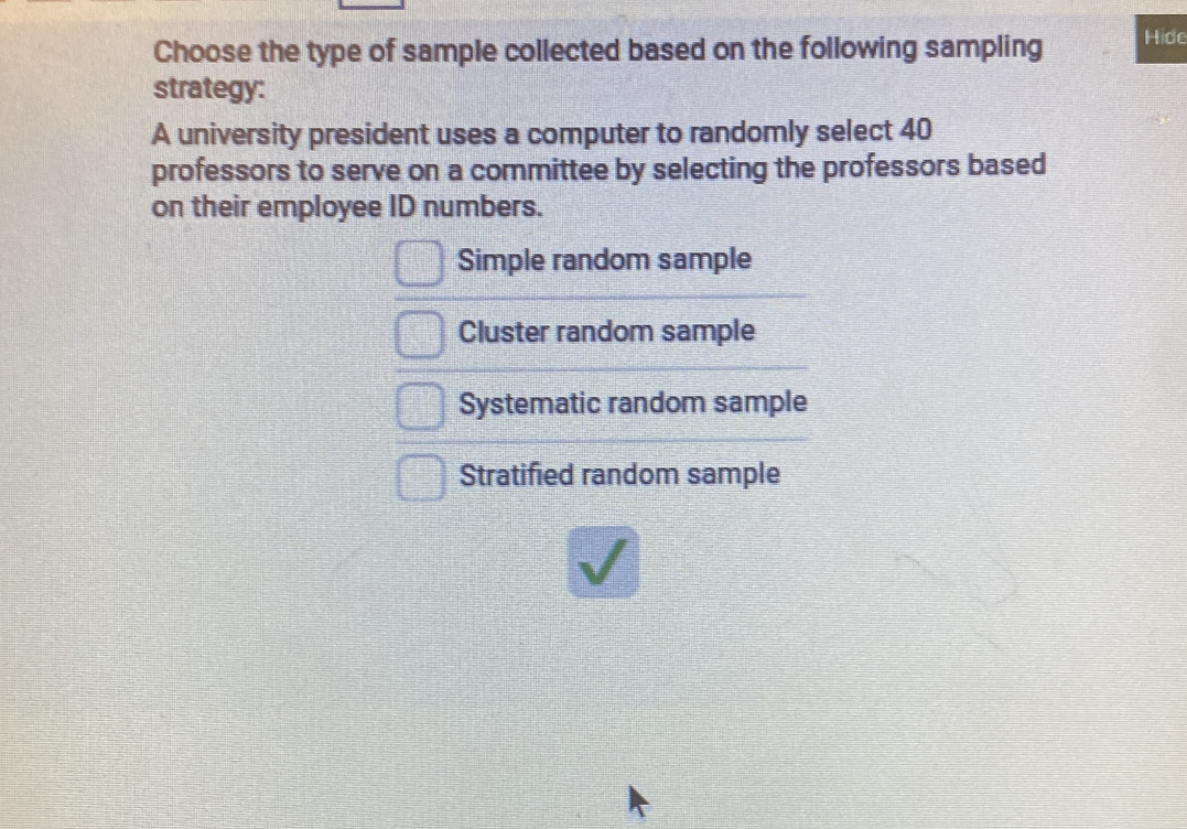 Choose the type of sample collected based on the following sampling Hide
strategy:
A university president uses a computer to randomly select 40
professors to serve on a committee by selecting the professors based
on their employee ID numbers.
Simple random sample
Cluster random sample
Systematic random sample
Stratified random sample