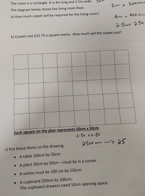 The room is a rectangle. It is 4m long and 2.5m wide.
The diagram below shows the living room floor.
a) How much carpet will be required for the living room?
b) Carpet cost £12.75 a square metre. How much will the carpet cost?
c) Put these items on the drawing.
A table 100cm by 50cm
A plant 50cm by 50cm - must be in a corner
A settee must be 100 cm by 150cm
A cupboard 250cm by 100cm.
The cupboard drawers need 50cm opening space.