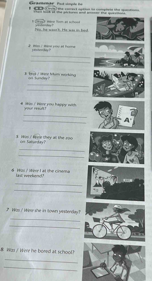 Grammär Past simple be 
(circle) the correct option to complete the questions. 
Then look at the pictures and answer the questions. 
I ay Were Tom at school 
yesterday? 
No, he wasn't. He was in bed. 
2 Was / Were you at home 
yesterday? 
_ 
_ 
3 Was / Were Mum working 
on Sunday? 
_ 
_ 
4 Was / Were you happy with 
your result? 
_ 
_ 
5 Was / Were they at the zoo 
on Saturday? 
_ 
_ 
6 Was / Were I at the cinema 
last weekend? 
_ 
_ 
7 Was / Were she in town yesterday? 
_ 
_ 
8 Was / Were he bored at school? 
_ 
_