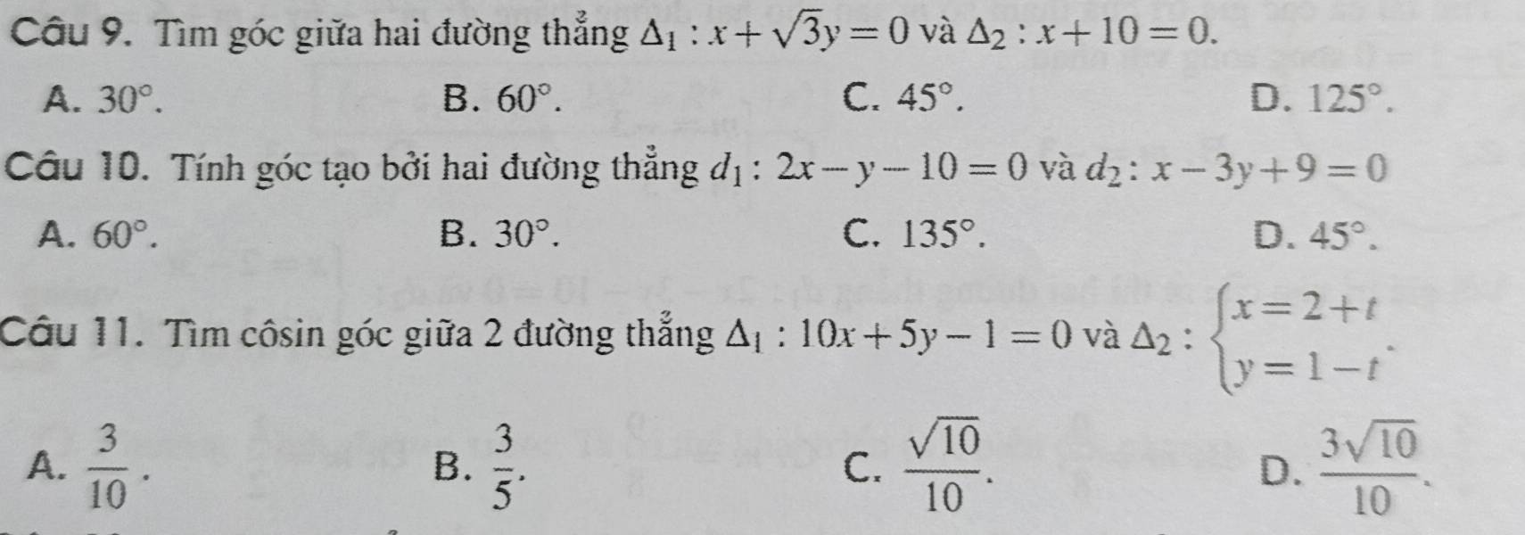 Tìm góc giữa hai đường thẳng △ _1:x+sqrt(3)y=0 và △ _2:x+10=0.
A. 30°. B. 60°. C. 45°. D. 125°. 
Câu 10. Tính góc tạo bởi hai đường thẳng d_1:2x-y-10=0 và d_2:x-3y+9=0
A. 60°. B. 30°. C. 135°. D. 45°. 
Câu 11. Tìm côsin góc giữa 2 đường thắng △ _1:10x+5y-1=0 và Delta _2:beginarrayl x=2+t y=1-tendarray..
A.  3/10 .  3/5 .  sqrt(10)/10 .  3sqrt(10)/10 . 
B.
C.
D.