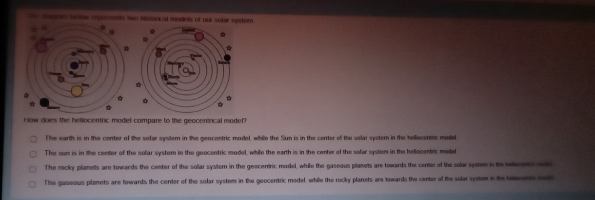 Theo historcal models of our solar system.
How does the heliocentric model compare to the geocentrical model?
The earth is in the center of the solar system in the geocentric model, while the Sun is in the center of the solar system in the hellocentric model
The sun is in the center of the solar system in the geocentric model, while the earth is in the center of the solar system in the heliocentric model
The rocky planets are towards the center of the solar system in the geocentric model, while the gaseous planets are towards the center of the solar system in the heliocentric madel
The gaseous planets are towards the center of the solar system in the geocentric model, while the rocky planets are towards the center of the solar system in the heliocentric mode