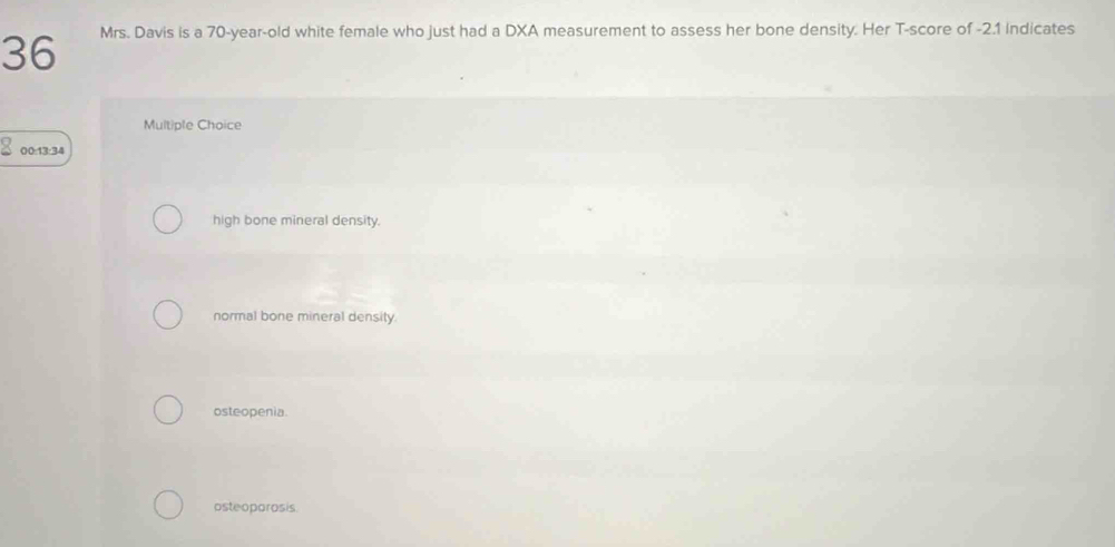 Mrs. Davis is a 70-year-old white female who just had a DXA measurement to assess her bone density. Her T-score of -2.1 Indicates
Multiple Choice
00:13:34
high bone mineral density.
normal bone mineral density.
osteopenia.
osteoporosis.