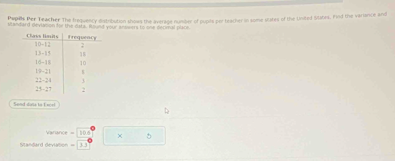 Pupils Per Teacher The frequency distribution shows the average number of pupils per teacher in some states of the United States. Find the variance and 
standard deviation for the data. Round your answers to one decimal place. 
Send data to Excel
Variance = 10.6 × 5
Standard deviation = 3.3