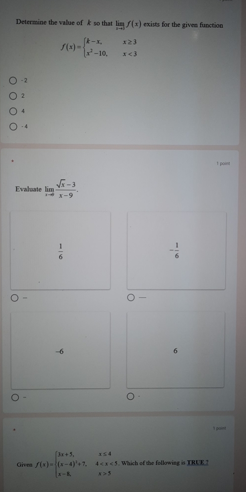 Determine the value of k so that limlimits _xto 3f(x) exists for the given function
f(x)=beginarrayl k-x,x≥ 3 x^2-10,x<3endarray.
- 2
2
4
-4
1 point
Evaluate limlimits _xto 9 (sqrt(x)-3)/x-9 .
 1/6 
- 1/6 

-6
6
-
1 point
Given f(x)=beginarrayl 3x+5,x≤ 4 (x-4)^2+7,4 5endarray.. Which of the following is TRUE ?