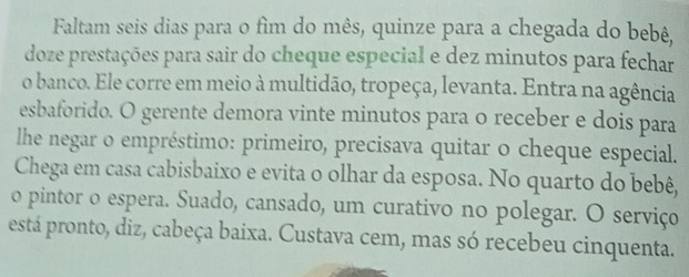 Faltam seis dias para o fim do mês, quinze para a chegada do bebê, 
doze prestações para sair do cheque especial e dez minutos para fechar 
o banco. Ele corre em meio à multidão, tropeça, levanta. Entra na agência 
esbaforido. O gerente demora vinte minutos para o receber e dois para 
lhe negar o empréstimo: primeiro, precisava quitar o cheque especial. 
Chega em casa cabisbaixo e evita o olhar da esposa. No quarto do bebê, 
o pintor o espera. Suado, cansado, um curativo no polegar. O serviço 
está pronto, diz, cabeça baixa. Custava cem, mas só recebeu cinquenta.