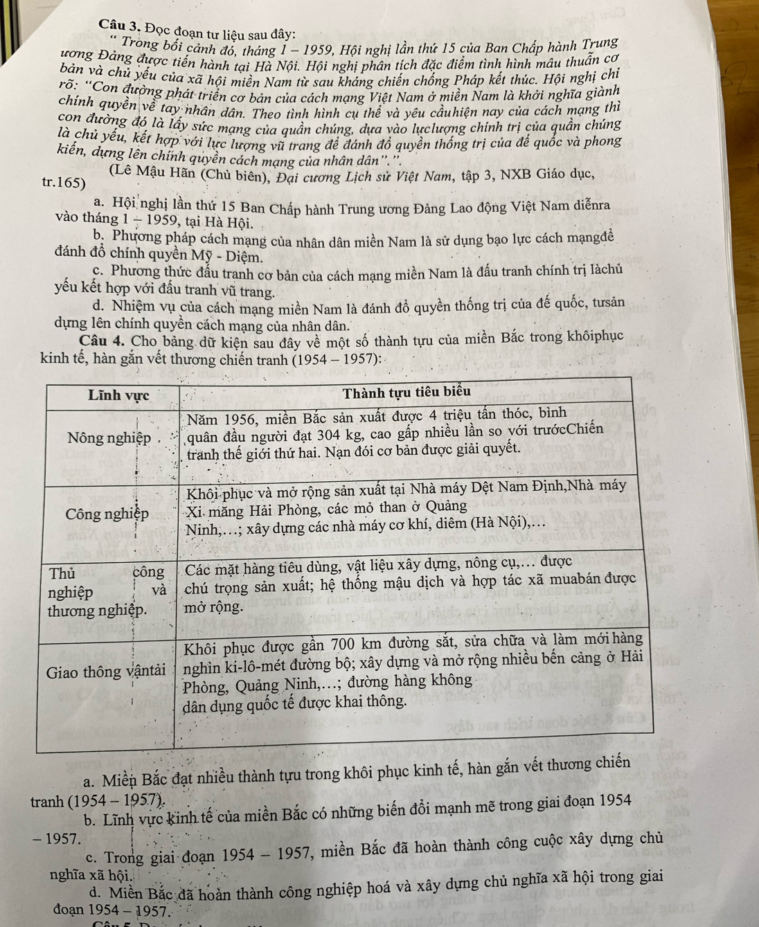 Đọc đoạn tư liệu sau đây:
* Tròong bối cảnh đó, tháng Í - 1959, Hội nghị lần thứ 15 của Ban Chấp hành Trung
ương Đảng được tiến hành tại Hà Nội. Hội nghị phân tích đặc điểm tình hình mâu thuẫn cơ
bản và chủ yếu của xã hội miền Nam từ sau kháng chiến chống Pháp kết thúc. Hội nghị chỉ
rõ: “Con đường phát triển cơ bản của cách mạng Việt Nam ở miền Nam là khởi nghĩa giành
chính quyền về tay nhân dân. Theo tình hình cụ thể và yêu cầuhiện nay của cách mạng thì
con đường đó là lấy sức mạng của quần chúng, dựa vào lựclượng chính trị của quần chúng
là chủ yếu, kết hợp với lực lượng vũ trang để đánh đổ quyền thống trị của đế quốc và phong
kiến, dựng lên chính quyền cách mạng của nhân dân''.''.
(Lê Mậu Hãn (Chủ biên), Đại cương Lịch sử Việt Nam, tập 3, NXB Giáo dục,
tr.165)
a. Hội nghị lần thứ 15 Ban Chấp hành Trung ương Đảng Lao động Việt Nam diễnra
vào tháng 1-1959 , tại Hà Hội.
b. Phương pháp cách mạng của nhân dân miền Nam là sử dụng bạo lực cách mạngđề
đánh đổ chính quyền Mỹ - Diệm.
c. Phương thức đấu tranh cơ bản của cách mạng miền Nam là đấu tranh chính trị làchủ
yếu kết hợp với đấu tranh vũ trang.
d. Nhiệm vụ của cách mạng miền Nam là đánh đồ quyền thống trị của đế quốc, tưsản
dựng lên chính quyền cách mạng của nhân dân.
Câu 4. Cho bảng dữ kiện sau đây về một số thành tựu của miền Bắc trong khôiphục
kinh tế, hàn gắn vết thương chiến tranh (1954-1957):
a. Miền Bắc đạt nhiều thành tựu trong khôi phục kinh tế, hàn gắn
tranh (1954-1957).
b. Lĩnh vực kinh tế của miền Bắc có những biến đổi mạnh mẽ trong giai đoạn 1954
- 1957.
c. Trong giai đoạn 1954-1957 7, miền Bắc đã hoàn thành công cuộc xây dựng chủ
nghĩa xã hội.
d. Miền Bắc đã hoàn thành công nghiệp hoá và xây dựng chủ nghĩa xã hội trong giai
đoạn 1954-1957.