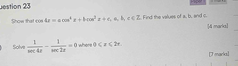 Paper i marks
uestion 23
Show that cos 4x=acos^4x+bcos^2x+c, a, b, c∈ Z. Find the values of a, b, and c.
[4 marks]
Solve  1/sec 4x - 1/sec 2x =0 where 0≤slant x≤slant 2π. 
[7 marks]