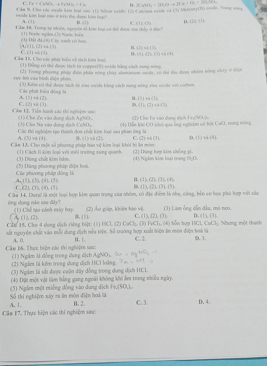 C. Fe+CuSO_4to FeSO_4+Cu
D.
Câu 9. Cho các oxide kim loại sau: (1) Silver oxide; (2) Calcium oxide và (3) Mercury(II) oxide. Nung nóng 2CuSO_4+2H_2Oto 2Cu+O_2+2H_2SO_4
oxide kim loại não ở trên thu được kim loại?
A. (1). D. (2);(3)
B. (2) C. ( 1):(3)
Câu 10. Trong tự nhiên, nguyên tố kim loại có thể được tìm thấy ở đầu?
(1) Nước ngầm.(2) Nước biên.
(3) Đất đá.(4) Cây xanh có hoa.
A, (1), (2) và (3). B. (2) h(3).
C. (1) và (3). D. (1), (2), (3) va (4)
Câu 11. Cho các phát biểu về tách kim loại:
(1) Đồng có thể được tách từ copper(II) oxide bằng cách nung nóng.
(2) Trong phương pháp điện phần nóng chay aluminium oxide, có thể thu được nhôm nóng chây ở điện
ực âm của bình điện phân.
(3) Kẽm có thể được tách từ zinc oxide bằng cách nung nóng zinc oxide với carbon.
Các phát biểu đúng là
A. (1) và (2). B. (1) và (3).
C. (2) và (3). D. (1), (2) và (3).
Câu 12. Tiến hành các thí nghiệm sau:
(1) Cho Zn vào dung dịch AgNO_3 (2) Cho Fe vào dung dịch c (SO_4)_3.
(3) Cho Na vào dung dịch CuSO₄. (4) Dẫn khí CO (dư) qua ống nghiệm có bột CuO, nung nóng.
Các thí nghiệm tạo thành đơn chất kim loại sau phản ứng là
A. (3) và (4). B. (1) và (2). C. (2) và (3). D. (1) và (4).
Câu 13. Cho một số phương pháp báo vệ kim loại khỏi bị ãn mòn:
(1) Cách li kim loại với môi trường xung quanh. (2) Dùng hợp kim chống gi.
(3) Dùng chất kìm hãm. (4) Ngâm kim loại trong H_2O.
(5) Dùng phương pháp diện hoá.
Các phương pháp dúng là
A. (1), (3), (4), (5).
B. (1),(2),(3),(4).
D.
C. (2), (3), (4), (5). (1),(2),(3),(5).
Câu 14. Dural là một loại hợp kim quan trọng của nhôm, có đặc diểm là nhẹ, cứng, bền cơ học phù hợp với các
ứng dụng nào sau dây?
(1) Chế tạo cánh máy bay. (2) Áo giáp, khiên bảo vệ. (3) Làm ống dẫn dầu, mỏ neo.
C. (1)
A. (1), (2). B. (1). ,(2),(3 D. (1),(3)
Cầu 15. Cho 4 dung dịch riêng biệt: (1) HCl, (2) CuCl_2,(3 FeCl_3. , (4) hỗn hợp HCl,CuCl_2.  Nhưng một thanh
sắt nguyên chất vào mỗi dung dịch nếu trên. Số trường hợp xuất hiện ăn mòn điện hoá là
A. 0. B. 1. C. 2.
D. 3.
Câu 16. Thực hiện các thí nghiệm sau:
(1) Ngâm lá đồng trong dung dịch AgNO_3
(2) Ngâm lá kẽm trong dung dịch HCl loãng.
(3) Ngâm lá sắt được cuộn dây dồng trong dung dịch HCI.
(4) Đặt một vật làm bằng gang ngoài không khí ẩm trong nhiều ngày.
(5) Ngâm một miếng đồng vào dung dịch Fe,(SO,),
Số thí nghiệm xảy ra ăn mòn điện hoá là
A. 1. B. 2. C. 3. D. 4.
Câu 17. Thực hiện các thí nghiệm sau: