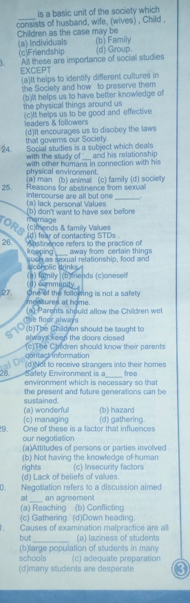 is a basic unit of the society which
consists of husband, wife, (wives) , Child ,
Children as the case may be
(a) Individuals (b) Family
(c)Friendship (d) Group.
All these are importance of social studies
EXCEPT
(a)It helps to identify different cultures in
the Society and how to preserve them
(b)It helps us to have better knowledge of
the physical things around us
(c)It helps us to be good and effective
leaders & followers
(d)It encourages us to disobey the laws
that governs our Society.
24. Social studies is a subject which deals
with the study of_ and his relationship
with other humans in connection with his
physical environment.
(a) man (b) animal (c) family (d) society
25. Reasons for abstinence from sexual
intercourse are all but one _:
(a) lack personal Values
(b) don't want to have sex before
marriage
ORS (c)friends & family Values
(d) fear of contacting STDs .
26. Abstinence refers to the practice of
keeping _away from certain things
such as sexual relationship, food and
alcoholic drinks.
(a) family (b)friends (c)oneself
(d) community. 
27, One of the following is not a safety
measures at home.
(a) Parents should allow the Children wet
the floor always
(b)The Children should be taught to
always keep the doors closed
(c)The Children should know their parents
contact information
(d)Not to receive strangers into their homes
28. Safety Environment is a_ free
environment which is necessary so that
the present and future generations can be
sustained.
(a) wonderful (b) hazard
(c) managing (d) gathering.
9. One of these is a factor that influences
our negotiation
(a)Attitudes of persons or parties involved
(b) Not having the knowledge of human
rights (c) Insecurity factors
(d) Lack of beliefs of values.
0. Negotiation refers to a discussion aimed
at_ an agreement
(a) Reaching (b) Conflicting
(c) Gathering (d)Down heading.
Causes of examination malpractice are all
but (a) laziness of students
(b)large population of students in many
schools (c) adequate preparation
(d)many students are desperate