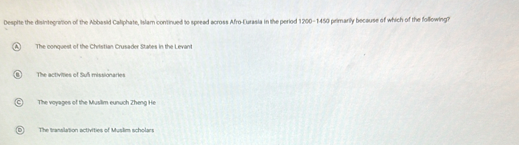 Despite the disintegration of the Abbasid Caliphate, Islam continued to spread across Afro-Eurasia in the period 1200 - 1450 primnarily because of which of the following?
The conquest of the Christian Crusader States in the Levant
The activities of Sufi missionaries
The voyages of the Muslim eunuch Zheng He
The translation activities of Muslim scholars