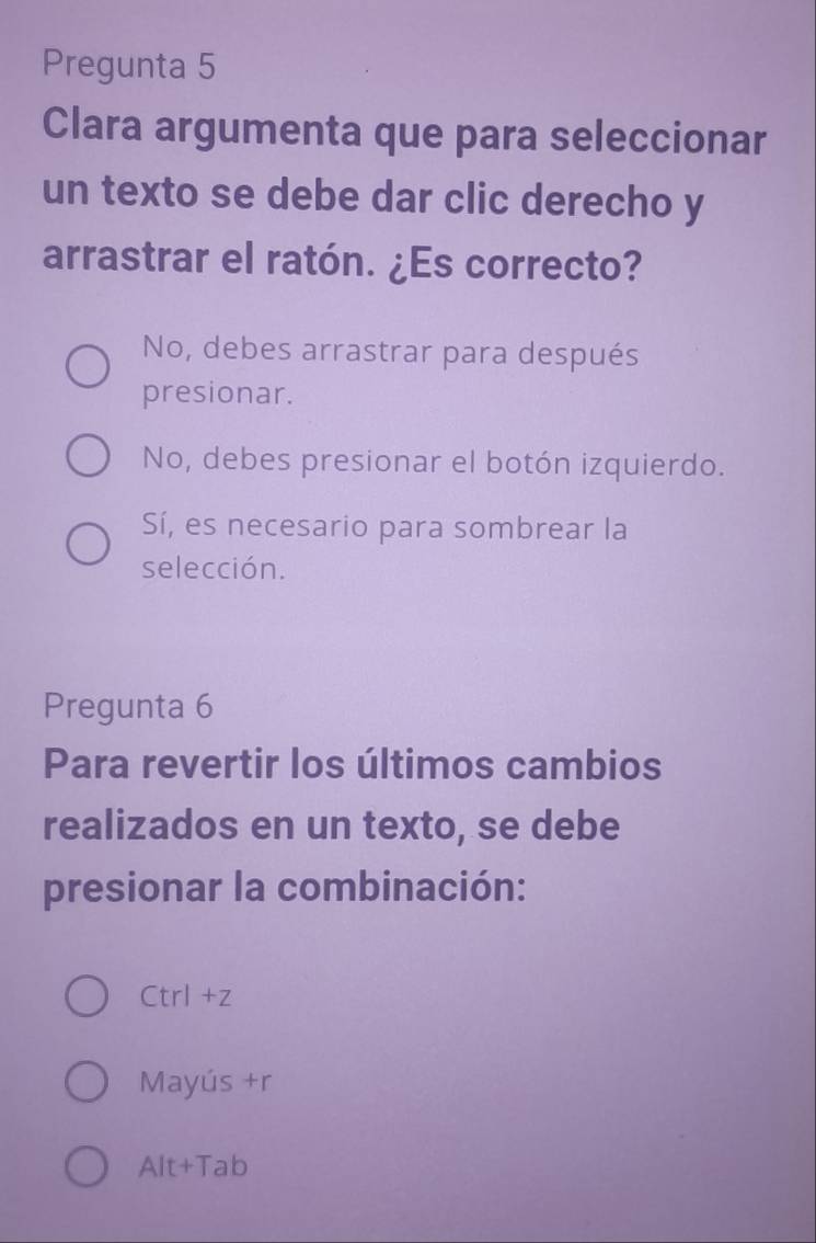 Pregunta 5
Clara argumenta que para seleccionar
un texto se debe dar clic derecho y
arrastrar el ratón. ¿Es correcto?
No, debes arrastrar para después
presionar.
No, debes presionar el botón izquierdo.
Sí, es necesario para sombrear la
selección.
Pregunta 6
Para revertir los últimos cambios
realizados en un texto, se debe
presionar la combinación:
Ctrl +z
Mayús +r
Alt+Tab