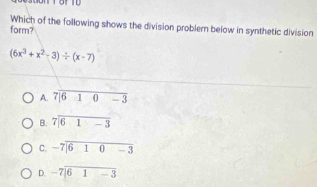 Which of the following shows the division problem below in synthetic division
form?
(6x^3+x^2-3)/ (x-7)
A
B. 7encloselongdiv 61-3
C. -7encloselongdiv 610-3
D. beginarrayr -7encloselongdiv 61-3endarray