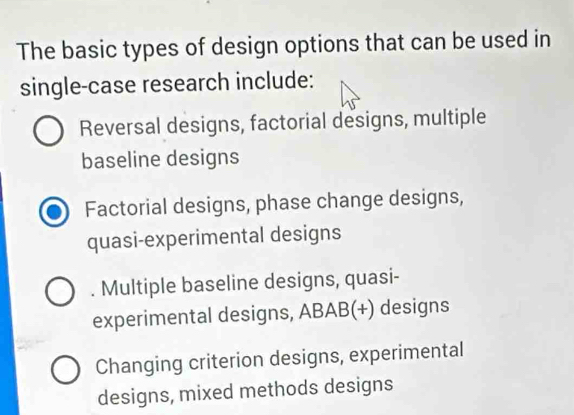 The basic types of design options that can be used in
single-case research include:
Reversal designs, factorial designs, multiple
baseline designs
Factorial designs, phase change designs,
quasi-experimental designs
. Multiple baseline designs, quasi-
experimental designs, ABAB(+) designs
Changing criterion designs, experimental
designs, mixed methods designs