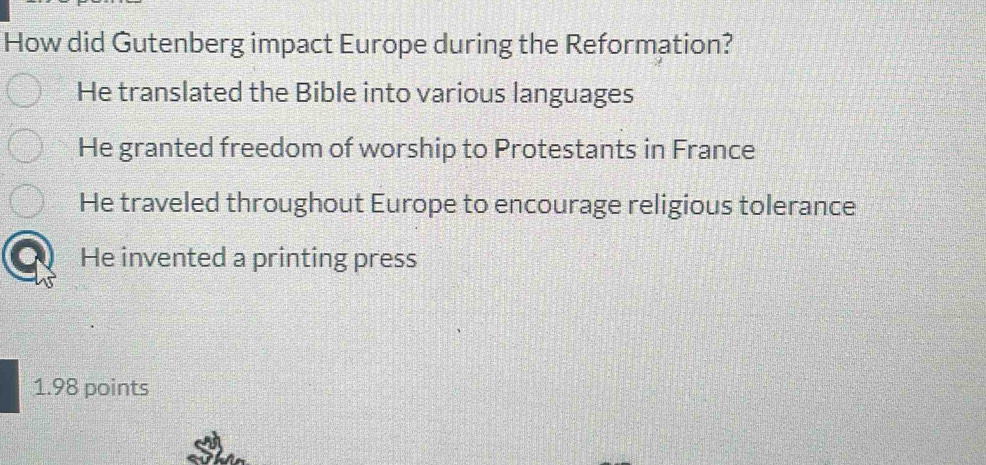 How did Gutenberg impact Europe during the Reformation?
He translated the Bible into various languages
He granted freedom of worship to Protestants in France
He traveled throughout Europe to encourage religious tolerance
He invented a printing press
1.98 points