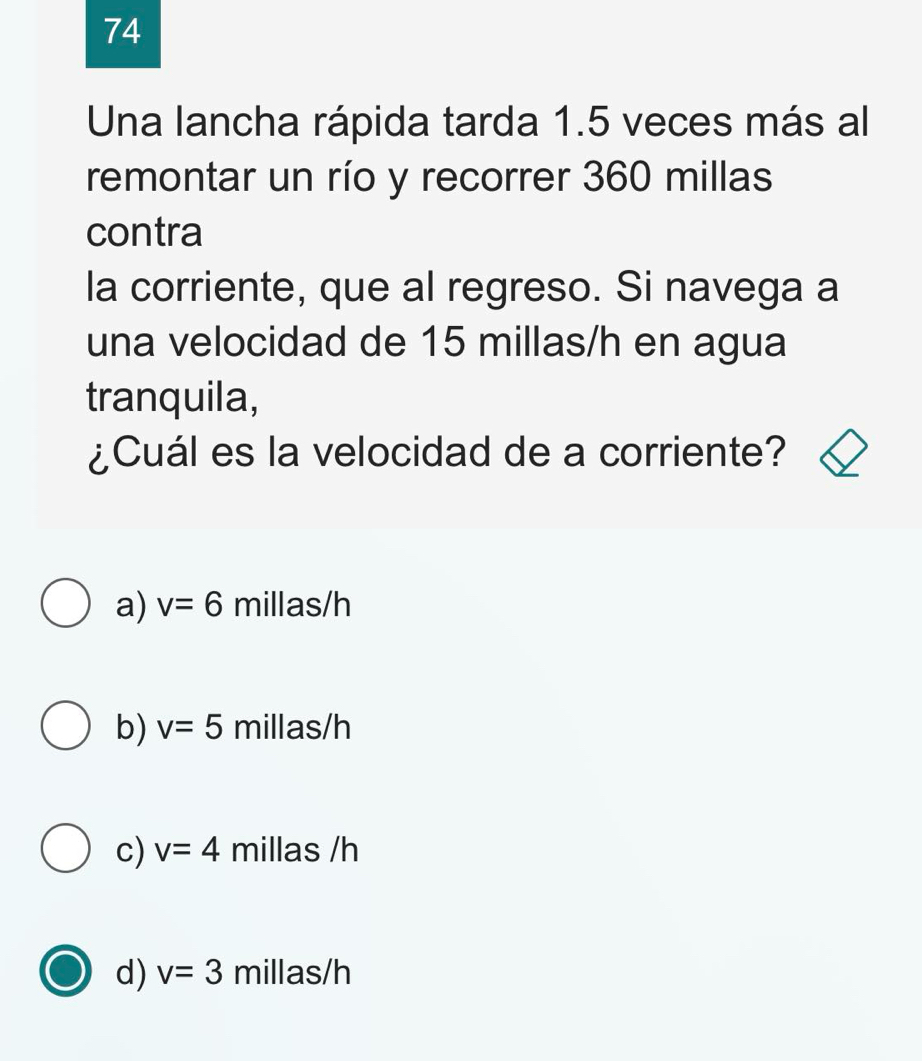 Una lancha rápida tarda 1.5 veces más al
remontar un río y recorrer 360 millas
contra
la corriente, que al regreso. Si navega a
una velocidad de 15 millas/h en agua
tranquila,
¿Cuál es la velocidad de a corriente?
a) v=6 millas/h
b) v=5 millas/h
c) v=4 millas /h
d) v=3 millas/h