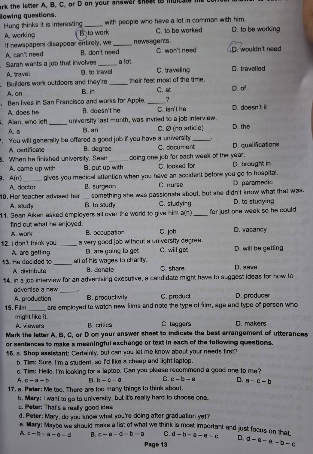 ark the letter A, B,  C, or D on your answer s he e  to  iuic at e  te  
Ilowing questions.
Hung thinks it is interesting _with people who have a lot in common with him.
A. working B. to work C. to be worked D. to be working
If newspapers disappear entirely, we _newsagents.
A. can't need B. don't need C. won't need D. wouldn't need
Sarah wants a job that involves _a lot.
A. travel B. to travel C. traveling
D. travelled
Builders work outdoors and they're _their feet most of the time.
A. on B. in C. at
D. of
. Ben lives in San Francisco and works for Apple, _?
A. does he B. doesn't he C. isn't he D. doesn't it
. Alan, who left _university last month, was invited to a job interview.
A. a B. an C. Ø (no article) D. the
. You will generally be offered a good job if you have a university _.
A. certificate B. degree C. document D. qualifications
. When he finished university, Sean_ doing one job for each week of the year.
A. came up with B. put up with C. looked for D. brought in
. A(n) _ gives you medical attention when you have an accident before you go to hospital.
A. doctor B. surgeon C. nurse D. paramedic
10. Her teacher advised her _something she was passionate about, but she didn't know what that was.
A. study B. to study C. studying D. to studying
11. Sean Aiken asked employers all over the world to give him a(n) _for just one week so he could 
find out what he enjoyed.
A. work B. occupation C. job D. vacancy
12. I don't think you _a very good job without a university degree.
A. are getting B. are going to get C. will get D. will be getting
13. He decided to _all of his wages to charity.
A. distribute B. donate C. share D. save
14. In a job interview for an advertising executive, a candidate might have to suggest ideas for how to
advertise a new_
A. production B. productivity C. product D. producer
15. Film _are employed to watch new films and note the type of film, age and type of person who
might like it.
A. viewers B. critics C. taggers
D. makers
Mark the letter A, B, C, or D on your answer sheet to indicate the best arrangement of utterances
or sentences to make a meaningful exchange or text in each of the following questions.
16. a. Shop assistant: Certainly, but can you let me know about your needs first?
b. Tim: Sure. I'm a student, so I'd like a cheap and light laptop.
c. Tim: Hello. I'm looking for a laptop. Can you please recommend a good one to me?
C. c-b-a
A. c-a-b B. b-c-a D. a-c-b
17. a. Peter: Me too. There are too many things to think about.
b. Mary: I want to go to university, but it's really hard to choose one.
c. Peter: That's a really good idea
d. Peter: Mary, do you know what you're doing after graduation yet?
e. Mary: Maybe we should make a list of what we think is most important and just focus on that.
A. c-b-a-e-d B. c-e-d-b-a C. d-b-a-e-c D. d-e-a-b-c
Page 13