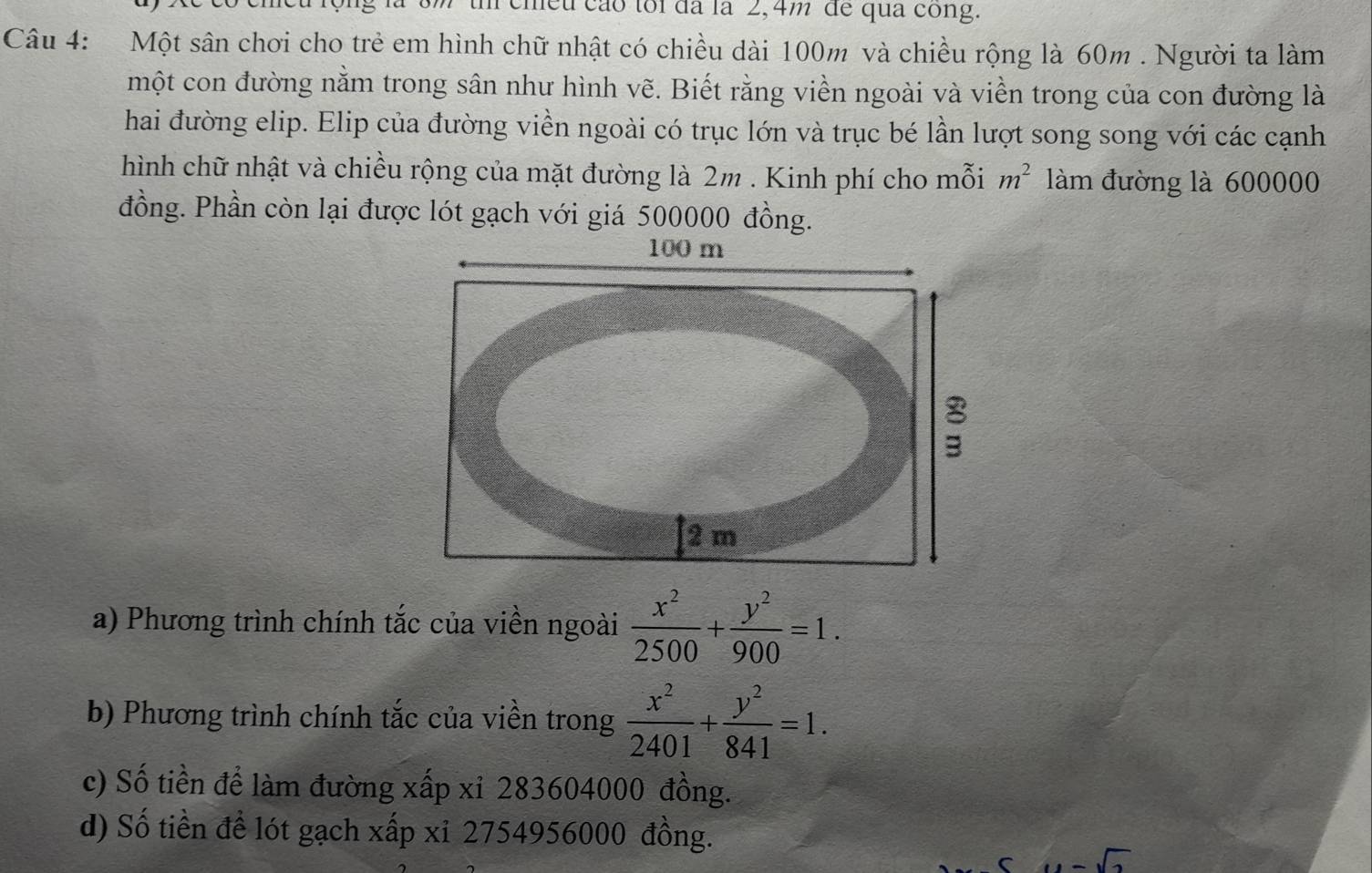 meu cão toi đã là 2, 4m de qua cong.
Câu 4: Một sân chơi cho trẻ em hình chữ nhật có chiều dài 100m và chiều rộng là 60m. Người ta làm
một con đường nằm trong sân như hình vẽ. Biết rằng viền ngoài và viền trong của con đường là
hai đường elip. Elip của đường viền ngoài có trục lớn và trục bé lần lượt song song với các cạnh
hình chữ nhật và chiều rộng của mặt đường là 2m. Kinh phí cho mỗi m^2 làm đường là 600000
đồng. Phần còn lại được lót gạch với giá 500000 đồng.
a) Phương trình chính tắc của viền ngoài  x^2/2500 + y^2/900 =1.
b) Phương trình chính tắc của viền trong  x^2/2401 + y^2/841 =1.
c) Số tiền để làm đường xấp xỉ 283604000 đồng.
d) Số tiền để lót gạch xấp xỉ 2754956000 đồng.