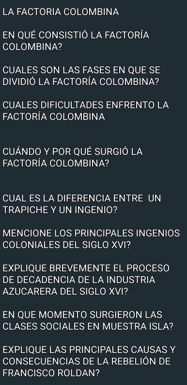 LA FACTORIA COLOMBINA 
En qUÉ consiStIó la fACtoríA 
COLOMBINA? 
CUALES SON LAS FASES EN QUE SE 
DIVIDIÓ LA FACTORÍA COLOMBINA? 
CUALES DIFICULTADES ENFRENTO LA 
FACTORÍA COLOMBINA 
CUÁNDO Y POR QUÉ SURGIÓ LA 
FACTORÍA COLOMBINA? 
CUAL ES LA DIFERENCIA ENTRE UN 
TRAPICHE Y UN INGENIO? 
MENCIONE LOS PRINCIPALES INGENIOS 
COLONIALES DEL SIGLO XVI? 
EXPLIQUE BREVEMENTE EL PROCESO 
DE DECADENCIA DE LA INDUSTRIA 
AZUCARERA DEL SIGLO XVI? 
EN QUE MOMENTO SURGIERON LAS 
CLASES SOCIALES EN MUESTRA ISLA? 
EXPLIQUE LAS PRINCIPALES CAUSAS Y 
CONSECUENCIAS DE LA REBELIÓN DE 
FRANCISCO ROLDAN?