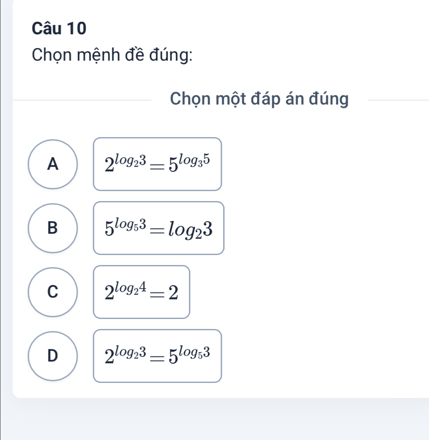 Chọn mệnh đề đúng:
Chọn một đáp án đúng
A 2^(log _2)3=5^(log _3)5
B 5^(log _5)3=log _23
C 2^(log _2)4=2
D 2^(log _2)3=5^(log _5)3