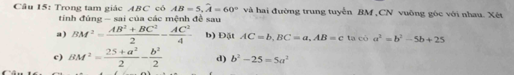 Cầu 15: Trong tam giác ABC có AB=5, widehat A=60° và hai đường trung tuyển BM ,CN vuông góc với nhau. Xét 
tính đúng - sai của các mệnh đề sau 
a) BM^2= (AB^2+BC^2)/2 - AC^2/4  b) Đặt AC=b, BC=a, AB=c ta có a^2=b^2-5b+25
c) BM^2= (25+a^2)/2 - b^2/2  d) b^2-25=5a^2