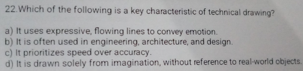 Which of the following is a key characteristic of technical drawing?
a) It uses expressive, flowing lines to convey emotion.
b) It is often used in engineering, architecture, and design.
c) It prioritizes speed over accuracy.
d) It is drawn solely from imagination, without reference to real-world objects.