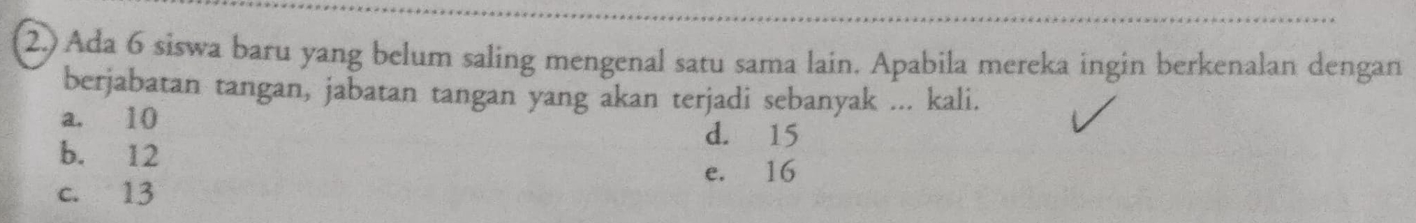 2.) Ada 6 siswa baru yang belum saling mengenal satu sama lain. Apabila mereka ingin berkenalan dengan
berjabatan tangan, jabatan tangan yang akan terjadi sebanyak ... kali.
a. 10
d. 15
b. 12
e. 16
c. 13