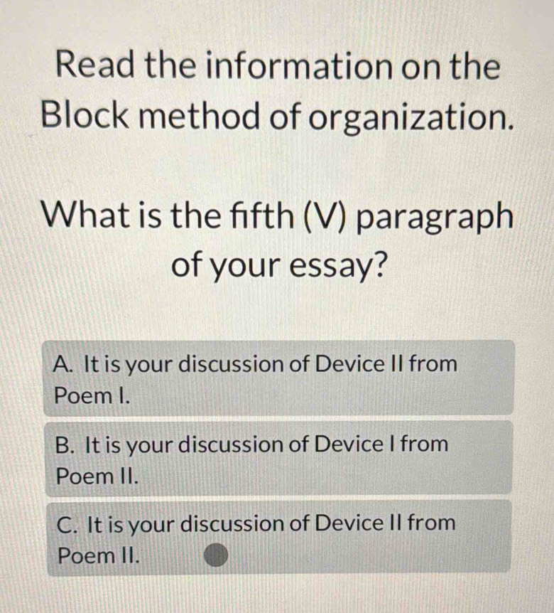 Read the information on the
Block method of organization.
What is the fifth (V) paragraph
of your essay?
A. It is your discussion of Device II from
Poem I.
B. It is your discussion of Device I from
Poem II.
C. It is your discussion of Device II from
Poem II.