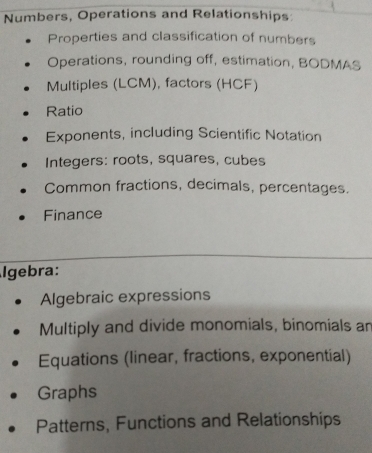 Numbers, Operations and Relationships
Properties and classification of numbers
Operations, rounding off, estimation, BODMAS
Multiples (LCM), factors (HCF)
Ratio
Exponents, including Scientific Notation
Integers: roots, squares, cubes
Common fractions, decimals, percentages.
Finance
Igebra:
Algebraic expressions
Multiply and divide monomials, binomials an
Equations (linear, fractions, exponential)
Graphs
Patterns, Functions and Relationships