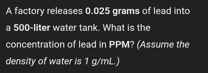 A factory releases 0.025 grams of lead into 
a 500-liter water tank. What is the 
concentration of lead in PPM? (Assume the 
density of water is 1 g/mL.)