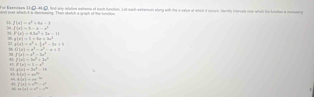 For Exercises 33--46, find any relative extrema of each function. List each extremum along with the x -value at which it occurs. Identify intervals over which the function is increasing 
and over which it is decreasing. Then sketch a graph of the function. 
33. f(x)=x^2+6x-3
34. f(x)=5-x-x^2
35. F(x)=0.5x^2+2x-11
36. g(x)=1+6x+3x^2
37. g(x)=x^3+ 1/2 x^2-2x+5
38 G(x)=x^3-x^2-x+2
39. f(x)=x^3-3x^2
40 f(x)=3x^2+2x^3
41. F(x)=1-x^3
42. g(x)=2x^3-16
43. h(x)=xe^(2x)
44. h(x)=xe^(-3x)
45, f(x)=e^(2x)-e^x
46 m(x)=e^x-e^(4x)