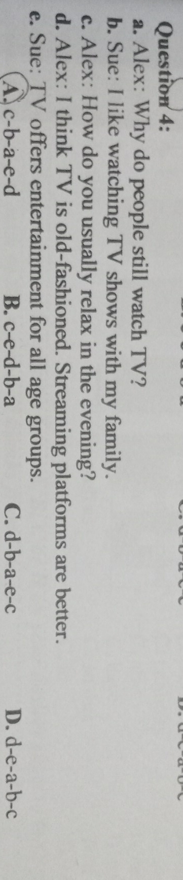 Alex: Why do people still watch TV?
b. Sue: I like watching TV shows with my family.
c. Alex: How do you usually relax in the evening?
d. Alex: I think TV is old-fashioned. Streaming platforms are better.
e. Sue: TV offers entertainment for all age groups.
A c-b-a-e-d
B. c-e-d-b-a C. d-b-a-e-c D. d-e-a-b-c