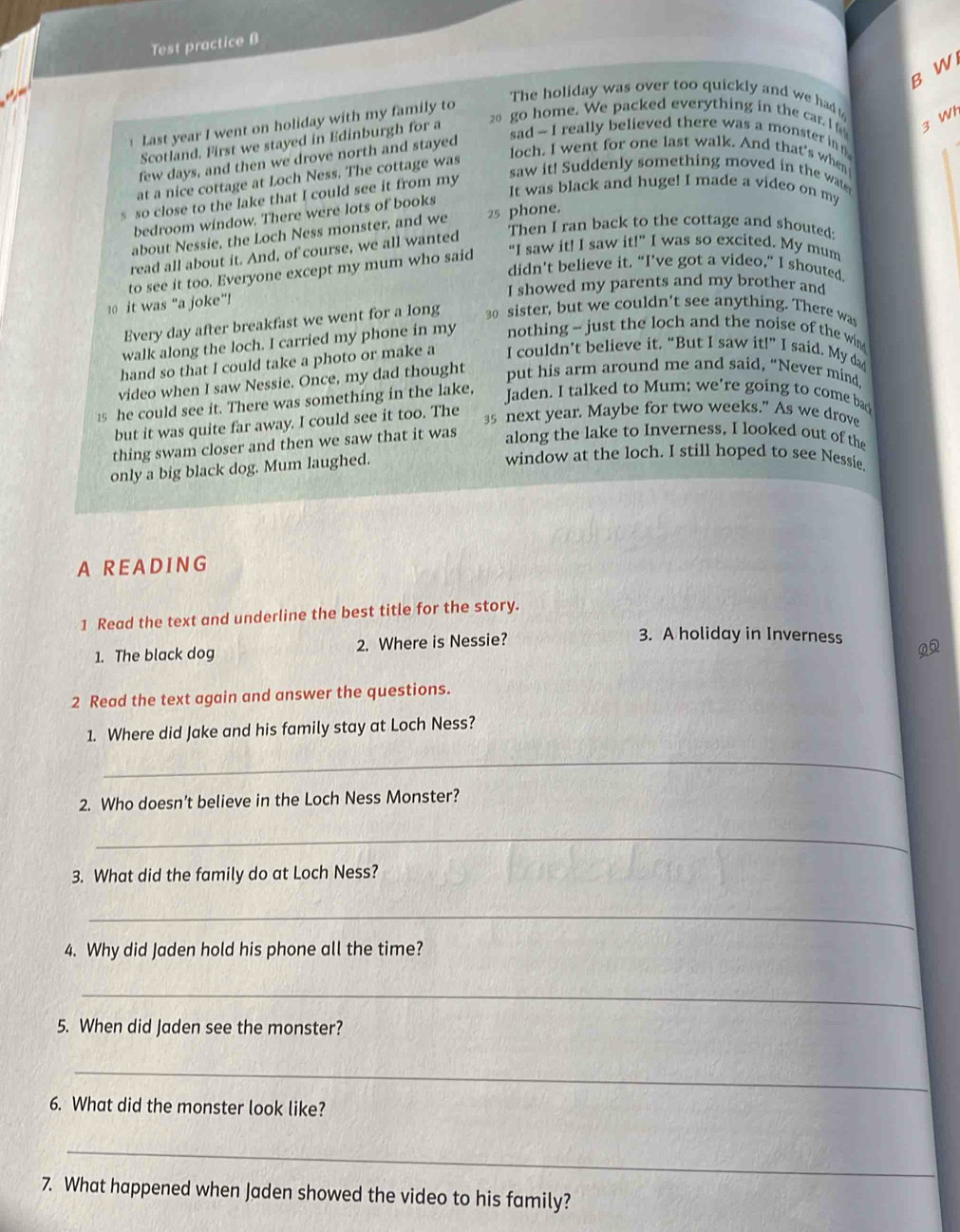 Test practice B
B W
go home. We packed everything in the car. I f 3 W
Last year I went on holiday with my family to
The holiday was over too quickly and we had 
sad - I really believed there was a monster in g
Scotland. First we stayed in Edinburgh for a
loch. I went for one last walk. And that's when
few days, and then we drove north and stayed
saw it! Suddenly something moved in the wat
at a nice cottage at Loch Ness. The cottage was
It was black and huge! I made a video on my
s so close to the lake that I could see it from my
bedroom window. There were lots of books
Then I ran back to the cottage and shouted:
about Nessie, the Loch Ness monster, and we 25 phone.
read all about it. And, of course, we all wanted
to see it too. Everyone except my mum who said "I saw it! I saw itl'' was so excited. My mum
didn't believe it. “I’ve got a video,” I shouted.
I showed my parents and my brother and
0 it was “a joke”!
Every day after breakfast we went for a long 30 sister, but we couldn't see anything. There was
walk along the loch. I carried my phone in my nothing ~ just the loch and the noise of the win 
hand so that I could take a photo or make a I couldn’t believe it. “But I saw it!” I said. My da
video when I saw Nessie. Once, my dad thought
put his arm around me and said, “Never mind
15 he could see it. There was something in the lake,
Jaden. I talked to Mum; we're going to come ba
but it was quite far away. I could see it too. The
35 next year. Maybe for two weeks.” As we drove
thing swam closer and then we saw that it was
along the lake to Inverness, I looked out of the
only a big black dog. Mum laughed.
window at the loch. I still hoped to see Nessie
A R E A D ING
1 Read the text and underline the best title for the story.
1. The black dog 2. Where is Nessie?
3. A holiday in Inverness 0
2 Read the text again and answer the questions.
1. Where did Jake and his family stay at Loch Ness?
_
2. Who doesn’t believe in the Loch Ness Monster?
_
3. What did the family do at Loch Ness?
_
4. Why did Jaden hold his phone all the time?
_
5. When did Jaden see the monster?
_
6. What did the monster look like?
_
7. What happened when Jaden showed the video to his family?